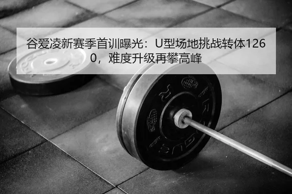 谷爱凌新赛季首训曝光：U型场地挑战转体1260，难度升级再攀高峰